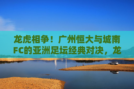 龙虎相争!广州恒大与城南FC的亚洲足坛经典对决,龙虎相争!广州恒大与城南FC亚洲足坛经典对决 龙虎相争!广州恒大与城南FC的亚洲足坛经典对决,龙虎相争!广州恒大与城南FC亚洲足坛经典对决