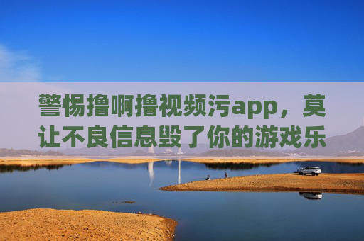 警惕撸啊撸视频污app,莫让不良信息毁了你的游戏乐趣与生活,警惕撸啊撸视频污app,莫让不良信息毁了游戏乐趣与生活 警惕撸啊撸视频污app,莫让不良信息毁了你的游戏乐趣与生活,警惕撸啊撸视频污app,莫让不良信息毁了游戏乐趣与生活