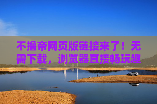 不撸帝网页版链接来了！无需下载，浏览器直接畅玩趣味社区