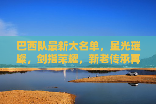 巴西队最新大名单,星光璀璨,剑指荣耀,新老传承再启征程,巴西队星光大名单,新老传承剑指荣耀新征程 巴西队最新大名单,星光璀璨,剑指荣耀,新老传承再启征程,巴西队星光大名单,新老传承剑指荣耀新征程
