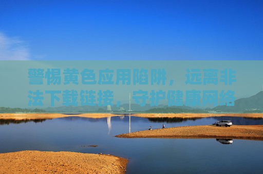 警惕黄色应用陷阱，远离非法下载链接，守护健康网络空间，警惕黄色应用陷阱，远离非法下载，守护健康网络空间