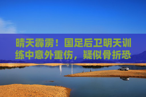 晴天霹雳!国足后卫明天训练中意外重伤,疑似骨折恐缺阵数月,晴天霹雳!国足后卫训练重伤疑骨折恐缺阵数月 晴天霹雳!国足后卫明天训练中意外重伤,疑似骨折恐缺阵数月,晴天霹雳!国足后卫训练重伤疑骨折恐缺阵数月