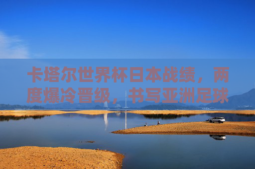 卡塔尔世界杯日本战绩，两度爆冷晋级，书写亚洲足球新篇章，卡塔尔世界杯日本两度爆冷晋级 亚洲足球新篇章