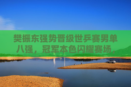 樊振东强势晋级世乒赛男单八强，冠军本色闪耀赛场，樊振东强势晋级世乒赛男单八强 冠军本色闪耀赛场