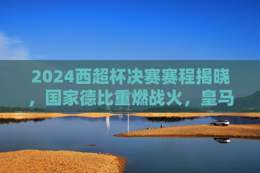 2024西超杯决赛赛程揭晓，国家德比重燃战火，皇马巴萨争冠开启新篇，2024西超杯决赛，皇马巴萨国家德比争冠