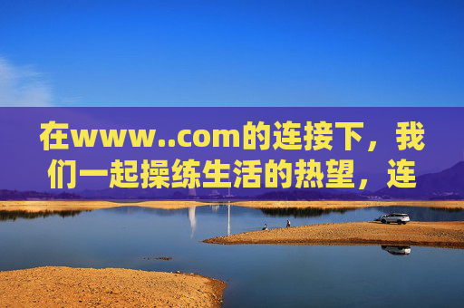 在www..com的连接下,我们一起操练生活的热望,连接中,共操生活热望 在www..com的连接下,我们一起操练生活的热望,连接中,共操生活热望