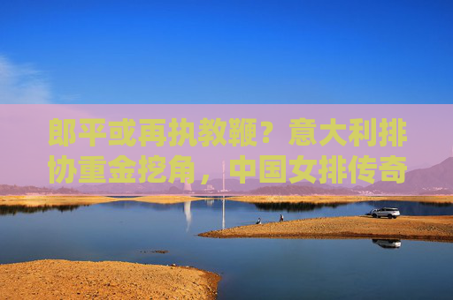 郎平或再执教鞭?意大利排协重金挖角,中国女排传奇去向引猜想 郎平或再执教鞭?意大利排协重金挖角,中国女排传奇去向引猜想