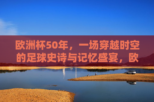 欧洲杯50年,一场穿越时空的足球史诗与记忆盛宴,欧洲杯五十载,穿越时空的足球史诗盛宴 欧洲杯50年,一场穿越时空的足球史诗与记忆盛宴,欧洲杯五十载,穿越时空的足球史诗盛宴