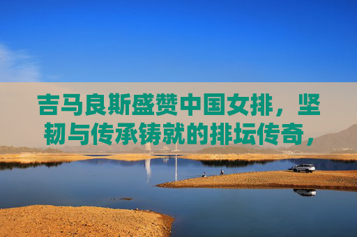 吉马良斯盛赞中国女排,坚韧与传承铸就的排坛传奇,吉马良斯盛赞中国女排,坚韧传承铸就排坛传奇 吉马良斯盛赞中国女排,坚韧与传承铸就的排坛传奇,吉马良斯盛赞中国女排,坚韧传承铸就排坛传奇