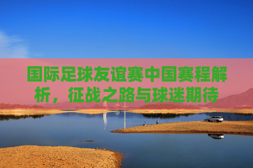国际足球友谊赛中国赛程解析,征战之路与球迷期待 国际足球友谊赛中国赛程解析,征战之路与球迷期待