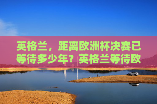 英格兰，距离欧洲杯决赛已等待多少年？英格兰等待欧洲杯决赛多少年？