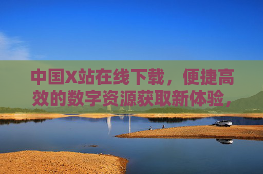 中国X站在线下载,便捷高效的数字资源获取新体验,中国X站,便捷高效的数字资源下载新体验 中国X站在线下载,便捷高效的数字资源获取新体验,中国X站,便捷高效的数字资源下载新体验