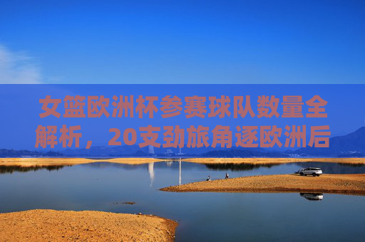 女篮欧洲杯参赛球队数量全解析,20支劲旅角逐欧洲后冠,女篮欧洲杯参赛球队数量全解析,20支劲旅角逐欧洲后冠 女篮欧洲杯参赛球队数量全解析,20支劲旅角逐欧洲后冠,女篮欧洲杯参赛球队数量全解析,20支劲旅角逐欧洲后冠