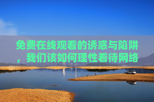 免费在线观看的诱惑与陷阱,我们该如何理性看待网络视频资源?免费视频诱惑与陷阱,理性看待之道 免费在线观看的诱惑与陷阱,我们该如何理性看待网络视频资源?免费视频诱惑与陷阱,理性看待之道