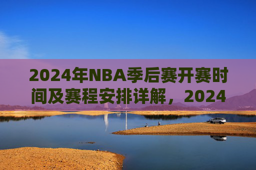 2024年NBA季后赛开赛时间及赛程安排详解，2024年NBA季后赛开赛时间及赛程安排详解