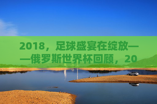 2018，足球盛宴在绽放——俄罗斯世界杯回顾，2018俄罗斯世界杯，足球盛宴的绽放回顾