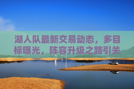 湖人队最新交易动态，多目标曝光，阵容升级之路引关注，湖人队最新交易动态，多目标曝光，阵容升级引关注