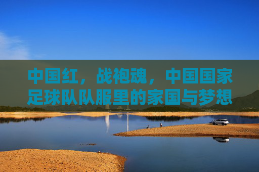中国红,战袍魂,中国国家足球队队服里的家国与梦想,中国红战袍,家国与梦想的魂 中国红,战袍魂,中国国家足球队队服里的家国与梦想,中国红战袍,家国与梦想的魂