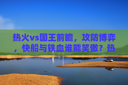 热火vs国王前瞻,攻防博弈,快船与铁血谁能笑傲?热火vs国王前瞻,攻防博弈,快船与铁血谁能笑傲? 热火vs国王前瞻,攻防博弈,快船与铁血谁能笑傲?热火vs国王前瞻,攻防博弈,快船与铁血谁能笑傲?