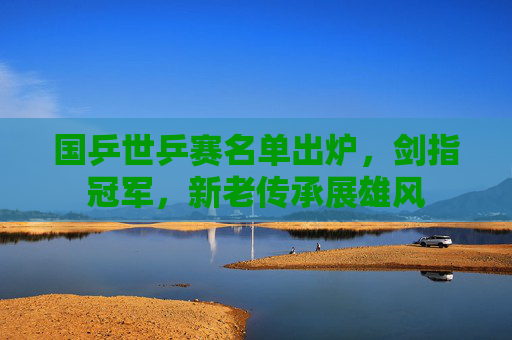 国乒世乒赛名单出炉,剑指冠军,新老传承展雄风 国乒世乒赛名单出炉,剑指冠军,新老传承展雄风