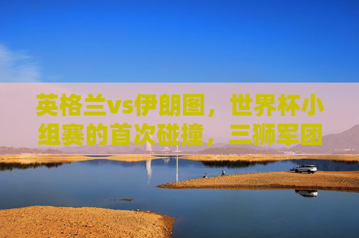 英格兰vs伊朗图,世界杯小组赛的首次碰撞,三狮军团6球大胜背后的战术与激情,英格兰vs伊朗,世界杯小组赛首战,三狮军团6球大胜的战术与激情 英格兰vs伊朗图,世界杯小组赛的首次碰撞,三狮军团6球大胜背后的战术与激情,英格兰vs伊朗,世界杯小组赛首战,三狮军团6球大胜的战术与激情