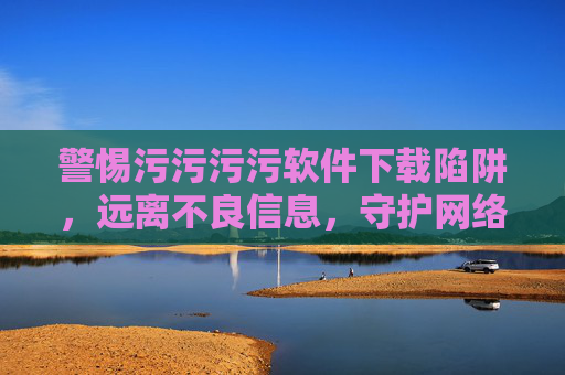 警惕污污污污软件下载陷阱,远离不良信息,守护网络安全与健康,警惕不良软件下载陷阱,守护网络安全与健康 警惕污污污污软件下载陷阱,远离不良信息,守护网络安全与健康,警惕不良软件下载陷阱,守护网络安全与健康