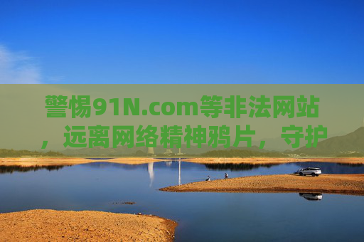 警惕91N.com等非法网站,远离网络精神鸦片,守护健康生活,警惕非法网站 远离精神鸦片 守护健康生活 警惕91N.com等非法网站,远离网络精神鸦片,守护健康生活,警惕非法网站 远离精神鸦片 守护健康生活