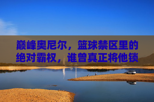 巅峰奥尼尔，篮球禁区里的绝对霸权，谁曾真正将他锁死？巅峰奥尼尔，禁区霸权，谁曾真正锁死？