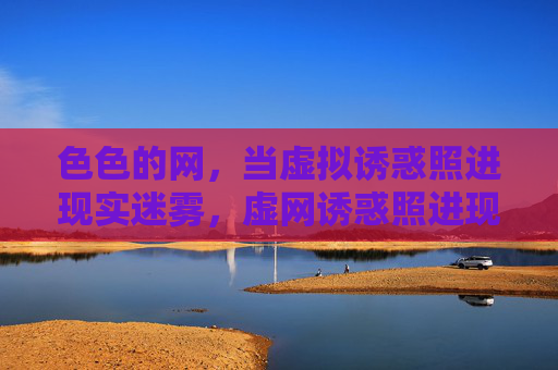 色色的网,当虚拟诱惑照进现实迷雾,虚网诱惑照进现实迷雾 色色的网,当虚拟诱惑照进现实迷雾,虚网诱惑照进现实迷雾