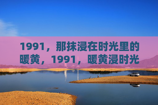 1991,那抹浸在时光里的暖黄,1991,暖黄浸时光 1991,那抹浸在时光里的暖黄,1991,暖黄浸时光