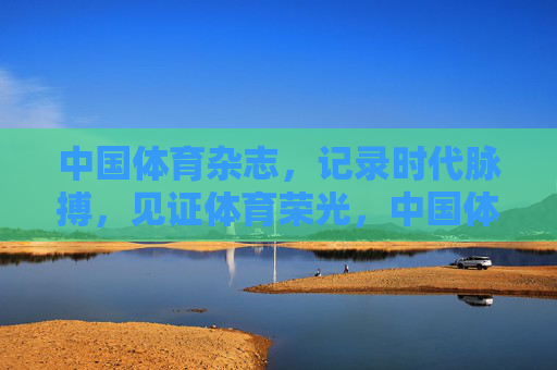 中国体育杂志,记录时代脉搏,见证体育荣光,中国体育杂志,记录时代脉搏,见证体育荣光 中国体育杂志,记录时代脉搏,见证体育荣光,中国体育杂志,记录时代脉搏,见证体育荣光