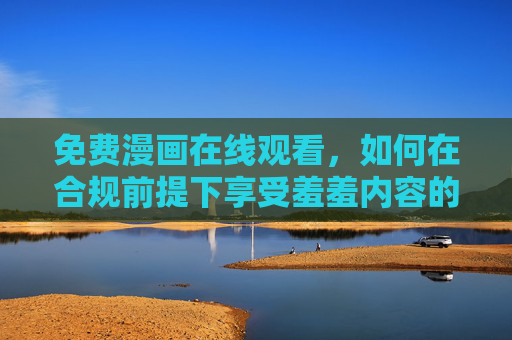 免费漫画在线观看,如何在合规前提下享受羞羞内容的轻松与趣味?免费漫画在线,合规享受羞羞内容的轻松趣味 免费漫画在线观看,如何在合规前提下享受羞羞内容的轻松与趣味?免费漫画在线,合规享受羞羞内容的轻松趣味