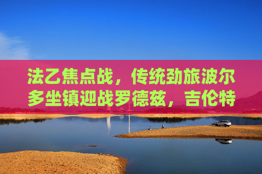 法乙焦点战,传统劲旅波尔多坐镇迎战罗德兹,吉伦特球队能否延续复苏势头?法乙焦点战,波尔多坐镇迎战罗德兹,复苏势头能否延续? 法乙焦点战,传统劲旅波尔多坐镇迎战罗德兹,吉伦特球队能否延续复苏势头?法乙焦点战,波尔多坐镇迎战罗德兹,复苏势头能否延续?