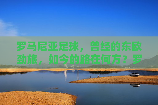 罗马尼亚足球,曾经的东欧劲旅,如今的路在何方?罗马尼亚足球,东欧劲旅的路在何方? 罗马尼亚足球,曾经的东欧劲旅,如今的路在何方?罗马尼亚足球,东欧劲旅的路在何方?