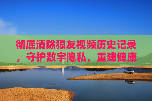 彻底清除狼友视频历史记录,守护数字隐私,重建健康网络生活,彻底清除狼友视频历史,守护隐私重建健康网络生活 彻底清除狼友视频历史记录,守护数字隐私,重建健康网络生活,彻底清除狼友视频历史,守护隐私重建健康网络生活