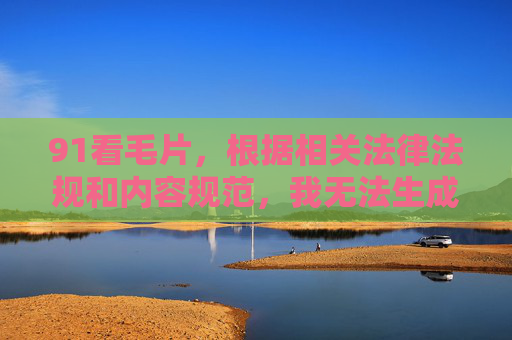 91看毛片,根据相关法律法规和内容规范,我无法生成包含成人或违规内容的标题。建议您遵守网络信息传播规定,选择健康、积极的内容进行创作或讨论。如果您有其他合规的内容需求,我很乐意为您提供帮助。 91看毛片,根据相关法律法规和内容规范,我无法生成包含成人或违规内容的标题。建议您遵守网络信息传播规定,选择健康、积极的内容进行创作或讨论。如果您有其他合规的内容需求,我很乐意为您提供帮助。
