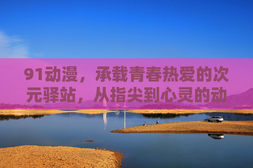 91动漫,承载青春热爱的次元驿站,从指尖到心灵的动漫之旅,指尖到心灵,91动漫的青春次元之旅 91动漫,承载青春热爱的次元驿站,从指尖到心灵的动漫之旅,指尖到心灵,91动漫的青春次元之旅
