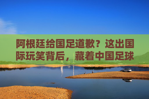 阿根廷给国足道歉?这出国际玩笑背后,藏着中国足球的真问题,阿根廷道歉闹剧背后,中国足球的真病灶 阿根廷给国足道歉?这出国际玩笑背后,藏着中国足球的真问题,阿根廷道歉闹剧背后,中国足球的真病灶