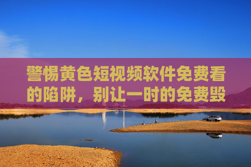 警惕黄色短视频软件免费看的陷阱,别让一时的免费毁掉你的生活,警惕免费黄色短视频软件的陷阱,别让一时免费毁掉生活 警惕黄色短视频软件免费看的陷阱,别让一时的免费毁掉你的生活,警惕免费黄色短视频软件的陷阱,别让一时免费毁掉生活