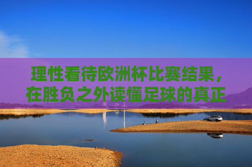 理性看待欧洲杯比赛结果,在胜负之外读懂足球的真正魅力,理性观欧洲杯,胜负之外,魅力所在 理性看待欧洲杯比赛结果,在胜负之外读懂足球的真正魅力,理性观欧洲杯,胜负之外,魅力所在