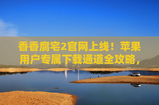 香香腐宅2官网上线!苹果用户专属下载通道全攻略,腐宅党速来集合,香香腐宅2官网上线!苹果用户专属下载通道全攻略,腐宅党速来集合 香香腐宅2官网上线!苹果用户专属下载通道全攻略,腐宅党速来集合,香香腐宅2官网上线!苹果用户专属下载通道全攻略,腐宅党速来集合