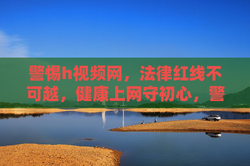 警惕h视频网,法律红线不可越,健康上网守初心,警惕h视频网,法律红线不可越,健康上网守初心 警惕h视频网,法律红线不可越,健康上网守初心,警惕h视频网,法律红线不可越,健康上网守初心
