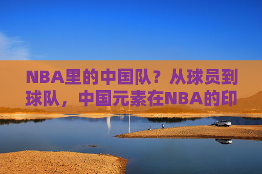 NBA里的中国队?从球员到球队,中国元素在NBA的印记与称呼,NBA中的中国印记,从球员到球队的元素与称呼 NBA里的中国队?从球员到球队,中国元素在NBA的印记与称呼,NBA中的中国印记,从球员到球队的元素与称呼