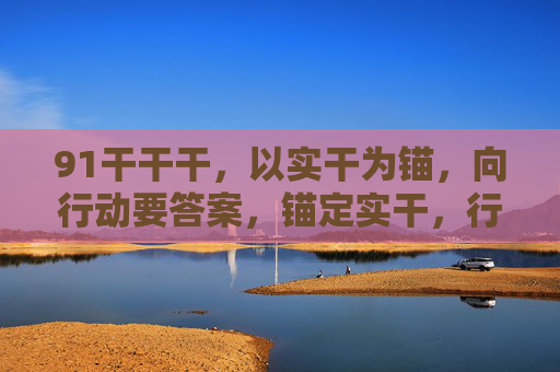 91干干干,以实干为锚,向行动要答案,锚定实干,行动作答 91干干干,以实干为锚,向行动要答案,锚定实干,行动作答