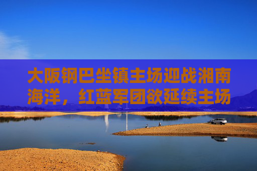 大阪钢巴坐镇主场迎战湘南海洋,红蓝军团欲延续主场强势,海洋队誓要抢分保级,大阪钢巴主场迎战湘南海洋,红蓝军团盼延续强势,海洋队誓抢分保级 大阪钢巴坐镇主场迎战湘南海洋,红蓝军团欲延续主场强势,海洋队誓要抢分保级,大阪钢巴主场迎战湘南海洋,红蓝军团盼延续强势,海洋队誓抢分保级