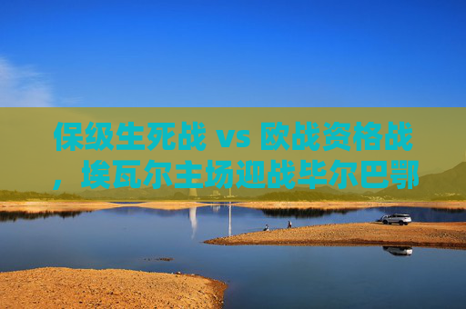 保级生死战 vs 欧战资格战，埃瓦尔主场迎战毕尔巴鄂竞技，强弱对话中的西甲悬念，保级生死战VS欧战资格战，埃瓦尔主场迎战毕尔巴鄂竞技，强弱对话引西甲悬念
