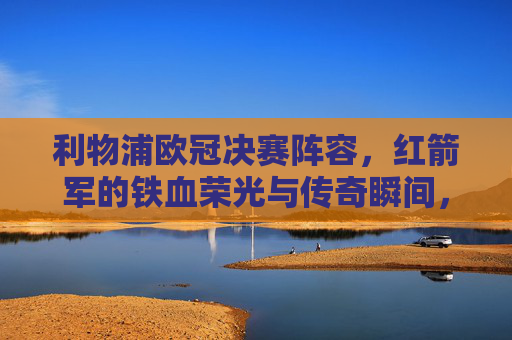 利物浦欧冠决赛阵容，红箭军的铁血荣光与传奇瞬间，利物浦欧冠决赛阵容，红箭军铁血荣光与传奇瞬间