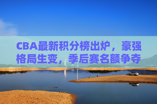 CBA最新积分榜出炉,豪强格局生变,季后赛名额争夺白热化,CBA最新积分榜,豪强格局生变,季后赛争夺白热化 CBA最新积分榜出炉,豪强格局生变,季后赛名额争夺白热化,CBA最新积分榜,豪强格局生变,季后赛争夺白热化