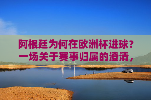 阿根廷为何在欧洲杯进球?一场关于赛事归属的澄清,阿根廷欧洲杯进球,一场赛事归属的澄清 阿根廷为何在欧洲杯进球?一场关于赛事归属的澄清,阿根廷欧洲杯进球,一场赛事归属的澄清