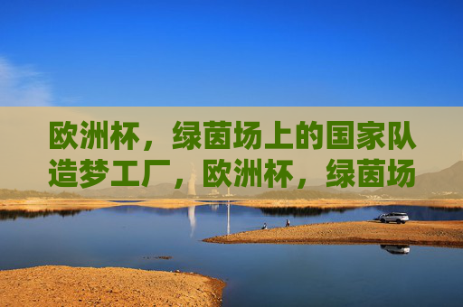 欧洲杯,绿茵场上的国家队造梦工厂,欧洲杯,绿茵场上的国家队造梦工厂 欧洲杯,绿茵场上的国家队造梦工厂,欧洲杯,绿茵场上的国家队造梦工厂